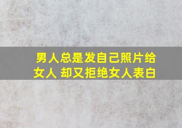 男人总是发自己照片给女人 却又拒绝女人表白